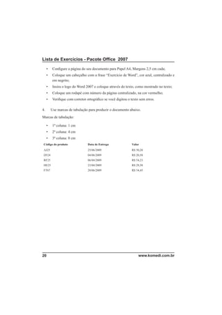 Lista de Exercícios - Pacote Ofﬁce 2007

     •    Conﬁgure a página do seu documento para Papel A4, Margens 2,5 cm cada;
     •    Coloque um cabeçalho com a frase “Exercício de Word”, cor azul, centralizado e
          em negrito;
     •    Insira o logo do Word 2007 e coloque através do texto, como mostrado no texto;
     •    Coloque um rodapé com número da página centralizado, na cor vermelho;
     •    Veriﬁque com corretor ortográﬁco se você digitou o texto sem erros.

4.       Use marcas de tabulação para produzir o documento abaixo.
Marcas de tabulação:

     •    1ª coluna: 1 cm
     •    2ª coluna: 4 cm
     •    3ª coluna: 8 cm
 Código do produto               Data de Entrega              Valor
 AJ25                            25/06/2009                   R$ 50,20
 D524                            04/06/2009                   R$ 20,50
 RF25                            06/04/2009                   R$ 54,23
 HE25                            23/04/2009                   R$ 29,50
 FT67                            20/06/2009                   R$ 34,45




20                                                                www.komedi.com.br
 