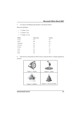 Microsoft Ofﬁce Word 2007

5.       Use marcas de tabulação para produzir o documento abaixo.
Marcas de tabulação:

     •    1ª coluna: 2 cm
     •    2ª coluna: 3 cm
     •    3ª coluna: 2,5 cm

 Bebida                          Volume (ml)                Calorias
 Cerveja                         350                        147
 Chope                           300                        180
 Aguardente                      120                        277
 Coca-cola                       350                        137
 Guaraná                         240                        75

 Vinho                           125                        178
 Fanta                           350                        189
 Sprite                          350                        115


6.  Abra um novo documento no Word, insira os clip-arts abaixo e coloque legenda nos
mesmos.




                      Figura 1 - Flecha             Figura 2 – Atleta




                      Figura 3 - Edifício      Figura 4 - Árvore de Natal




www.komedi.com.br                                                                21
 