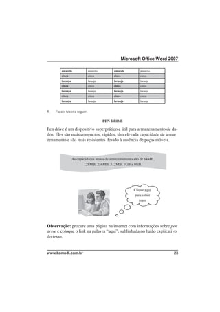 Microsoft Ofﬁce Word 2007

         amarelo              amarelo        amarelo          amarelo
         cinza                cinza          cinza            cinza
         laranja              laranja        laranja          laranja
         cinza                cinza          cinza            cinza
         laranja              laranja        laranja          laranja
         cinza                cinza          cinza            cinza
         laranja              laranja        laranja          laranja


8.   Faça o texto a seguir:

                                        PEN DRIVE

Pen drive é um dispositivo superprático e útil para armazenamento de da-
dos. Eles são mais compactos, rápidos, têm elevada capacidade de arma-
zenamento e são mais resistentes devido à ausência de peças móveis.



                   As capacidades atuais de armazenamento são de 64MB,
                          128MB, 256MB, 512MB, 1GB a 8GB.




                                                          Clique aqui
                                                          para saber
                                                             mais




Observação: procure uma página na internet com informações sobre pen
drive e coloque o link na palavra “aqui”, sublinhada no balão explicativo
do texto.


www.komedi.com.br                                                           23
 