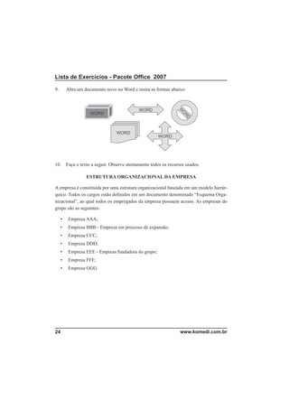 Lista de Exercícios - Pacote Ofﬁce 2007

9.       Abra um documento novo no Word e insira as formas abaixo:




10.      Faça o texto a seguir. Observe atentamente todos os recursos usados.

                   ESTRUTURA ORGANIZACIONAL DA EMPRESA

A empresa é constituída por uma estrutura organizacional baseada em um modelo hierár-
quico. Todos os cargos estão deﬁnidos em um documento denominado “Esquema Orga-
nizacional”, ao qual todos os empregados da empresa possuem acesso. As empresas do
grupo são as seguintes:

     •    Empresa AAA;
     •    Empresa BBB - Empresa em processo de expansão;
     •    Empresa CCC;
     •    Empresa DDD;
     •    Empresa EEE - Empresa fundadora do grupo;
     •    Empresa FFF;
     •    Empresa GGG.




24                                                                 www.komedi.com.br
 