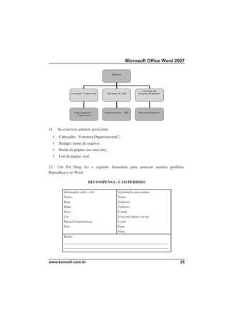 Microsoft Ofﬁce Word 2007




11.   No exercício anterior, acrescente:
  •    Cabeçalho: “Estrutura Organizacional”;
  •    Rodapé: nome do arquivo;
  •    Borda da página: use uma arte;
  •    Cor da página: azul.

12. Um Pet Shop fez o seguinte formulário para anunciar animais perdidos.
Reproduza-o no Word.

                             RECOMPENSA - CÃO PERDIDO

          Informações sobre o cão            Informações para contato
          Nome:                              Nome:
          Raça:                              Endereço:
          Idade:                             Telefone:
          Sexo:                              E-mail:
          Cor:                               Visto pela última vez em:
          Marcas/Características:            Local:
          Pelo:                              Data:
                                             Hora:
          Relato:
          ____________________________________________________________________
          ____________________________________________________________________




www.komedi.com.br                                                                25
 