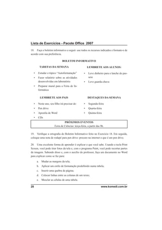Lista de Exercícios - Pacote Ofﬁce 2007

18. Faça o boletim informativo a seguir: use todos os recursos indicados e formate-o de
acordo com sua preferência.

                              BOLETIM INFORMATIVO

           TAREFAS DA SEMANA                           LEMBRETE AOS ALUNOS:

  •    Estudar o tópico “Autoformatação”           •    Leve dinheiro para o lanche do pas-
  •    Fazer relatório sobre as atividades              seio
       desenvolvidas em laboratório                •    Leve guarda-chuva
  •    Preparar mural para a Feira de In-
       formática

           LEMBRETE AOS PAIS                           DESTAQUES DA SEMANA

  •    Neste ano, seu ﬁlho irá precisar de:        •    Segunda-feira
  •    Pen drive                                   •    Quarta-feira
  •    Apostila de Word                            •    Quinta-feira
  •    CDs
                                PRÓXIMOS EVENTOS
                       Feira de Ciências: terça-feira, a partir das 9h.

19. Veriﬁque a ortograﬁa do Boletim Informativo feito no Exercício 18. Em seguida,
coloque uma nota de rodapé para pen drive: procure na internet o que é um pen drive.

20. Uma excelente forma de aprender é explicar o que você sabe. Usando a tecla Print
Screen, você pode tirar fotos da tela e, com o programa Paint, você pode recortar partes
da imagem. Sabendo disso e, com o auxílio do professor, faça um documento no Word
para explicar como se faz para:
      a.    Mudar as margens da tela;
      b. Aplicar um estilo de formatação predeﬁnido numa tabela;
      c.    Inserir uma quebra de página;
      d. Colocar linhas entre as colunas de um texto;
      e.    Mesclar as células de uma tabela.

28                                                                  www.komedi.com.br
 