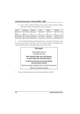 Lista de Exercícios - Pacote Ofﬁce 2007

         b. Criar e salvar a origem de dados com os campos: Nome, Endereço, Cidade,
            CEP, Data e Horário. Os destinatários serão os seguintes:

 Nome              Endereço           Cidade       CEP         Data          Horário
 Roberta Mes-      Av. Júlio Diniz,   Campinas     13898-636   13/10/98      13:30 às 15:00
 quita             148
 Celso Alencar     R. 13 de Maio      Indaiatuba   14512-009   25/10/98      18:00 às 19:30
 Elvira Souza      R. 25 de Março     São Paulo    13151-357   16/10/98      10:00 às 11:30


6.   Crie uma lista de endereços com três pessoas que você conhece. Preencha os cam-
pos nome, país, cidade, e-mail. Salve a lista com o nome Contatos. Em seguida, faça a
seguinte mala-direta para a mensagem abaixo e envie-a por e-mail.

                                               Mensagem

                                       Não adianta ﬁcar aí
                                        vermelho de raiva
                         Nem adianta ﬁngir que está doente,
                          só para fugir dos compromissos!
                         Levante-se e encare com muita alegria.
                                Caminhe para a frente!
                Pense que logo chegará mais um ﬁnal de semana!
                                   Tenha uma ótima semana!

7.       O que é índice? Quais são os tipos de índices existentes no Word?




30                                                                    www.komedi.com.br
 