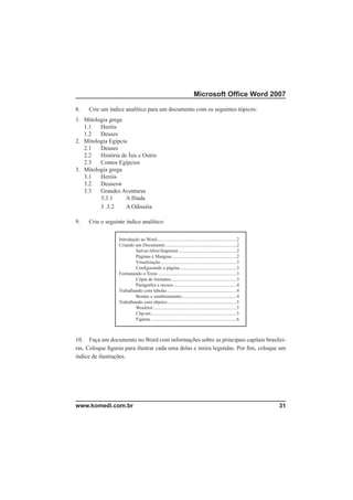 Microsoft Ofﬁce Word 2007

8.   Crie um índice analítico para um documento com os seguintes tópicos:
1. Mitologia grega
   1.1   Heróis
   1.2   Deuses
2. Mitologia Egípcia
   2.1   Deuses
   2.2   História de Ísis e Osíris
   2.3   Contos Egípcios
3. Mitologia grega
   3.1   Heróis
   3.2   Deusesw
   3.3   Grandes Aventuras
         3.3.1      A Ilíada
         3 .3.2     A Odisséia

9.   Crie o seguinte índice analítico:

                  Introdução ao Word ...................................................................2
                  Criando um Documento ............................................................2
                          Salvar/Abrir/Imprimir .................................................2
                          Páginas e Margens ......................................................2
                          Visualização ................................................................3
                          Conﬁgurando a página ................................................3
                  Formatando o Texto ..................................................................3
                          Cópia de formatos .......................................................3
                          Parágrafos e recuos .....................................................4
                  Trabalhando com tabelas ..........................................................4
                          Bordas e sombreamento ..............................................4
                  Trabalhando com objetos ..........................................................5
                          WordArt ......................................................................5
                          Clip-art ........................................................................5
                          Figuras ........................................................................6



10. Faça um documento no Word com informações sobre as principais capitais brasilei-
ras. Coloque ﬁguras para ilustrar cada uma delas e insira legendas. Por ﬁm, coloque um
índice de ilustrações.




www.komedi.com.br                                                                                              31
 