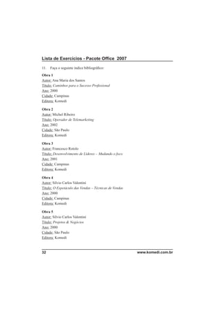 Lista de Exercícios - Pacote Ofﬁce 2007

11.   Faça o seguinte índice bibliográﬁco:
Obra 1
Autor: Ana Maria dos Santos
Título: Caminhos para o Sucesso Proﬁssional
Ano: 2000
Cidade: Campinas
Editora: Komedi

Obra 2
Autor: Michel Ribeiro
Título: Operador de Telemarketing
Ano: 2002
Cidade: São Paulo
Editora: Komedi

Obra 3
Autor: Francesco Rotolo
Título: Desenvolvimento de Líderes – Mudando o foco
Ano: 2001
Cidade: Campinas
Editora: Komedi

Obra 4
Autor: Sílvio Carlos Valentini
Título: O Espetáculo das Vendas – Técnicas de Vendas
Ano: 2000
Cidade: Campinas
Editora: Komedi

Obra 5
Autor: Sílvio Carlos Valentini
Título: Projetos & Negócios
Ano: 2000
Cidade: São Paulo
Editora: Komedi



32                                                     www.komedi.com.br
 