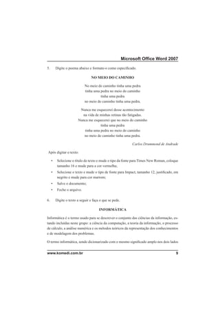 Microsoft Ofﬁce Word 2007

5.       Digite o poema abaixo e formate-o como especiﬁcado.

                                 NO MEIO DO CAMINHO

                             No meio do caminho tinha uma pedra
                             tinha uma pedra no meio do caminho
                                       tinha uma pedra
                             no meio do caminho tinha uma pedra.

                         Nunca me esquecerei desse acontecimento
                          na vida de minhas retinas tão fatigadas.
                        Nunca me esquecerei que no meio do caminho
                                     tinha uma pedra
                           tinha uma pedra no meio do caminho
                           no meio do caminho tinha uma pedra.

                                                              Carlos Drummond de Andrade

Após digitar o texto:

     •    Selecione o título do texto e mude o tipo da fonte para Times New Roman, coloque
          tamanho 16 e mude para a cor vermelha;
     •    Selecione o texto e mude o tipo de fonte para Impact, tamanho 12, justiﬁcado, em
          negrito e mude para cor marrom;
     •    Salve o documento;
     •    Feche o arquivo.

6.       Digite o texto a seguir e faça o que se pede.

                                       INFORMÁTICA

Informática é o termo usado para se descrever o conjunto das ciências da informação, es-
tando incluídas neste grupo: a ciência da computação, a teoria da informação, o processo
de cálculo, a análise numérica e os métodos teóricos da representação dos conhecimentos
e de modelagem dos problemas.

O termo informática, sendo dicionarizado com o mesmo signiﬁcado amplo nos dois lados


www.komedi.com.br                                                                       9
 
