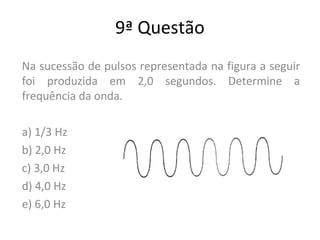9ª Questão
Na sucessão de pulsos representada na figura a seguir
foi produzida em 2,0 segundos. Determine a
frequência da onda.
a) 1/3 Hz
b) 2,0 Hz
c) 3,0 Hz
d) 4,0 Hz
e) 6,0 Hz
 