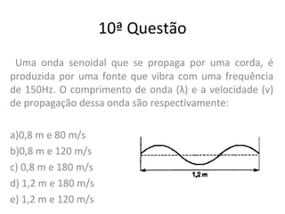 10ª Questão
Uma onda senoidal que se propaga por uma corda, é
produzida por uma fonte que vibra com uma frequência
de 150Hz. O comprimento de onda (λ) e a velocidade (v)
de propagação dessa onda são respectivamente:
a)0,8 m e 80 m/s
b)0,8 m e 120 m/s
c) 0,8 m e 180 m/s
d) 1,2 m e 180 m/s
e) 1,2 m e 120 m/s
 