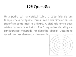 12ª Questão
Uma pedra cai na vertical sobre a superfície de um
tanque cheio de água e forma uma onda circular na sua
superfície como mostra a figura. A distância entre duas
cristas consecutivas é 4 m. Em 5 segundos ela atinge a
configuração mostrada no desenho abaixo. Determine
os valores dos elementos dessa onda.
 