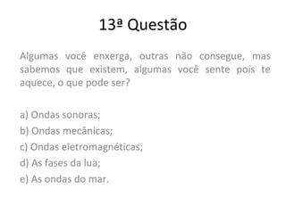 13ª Questão
Algumas você enxerga, outras não consegue, mas
sabemos que existem, algumas você sente pois te
aquece, o que pode ser?
a) Ondas sonoras;
b) Ondas mecânicas;
c) Ondas eletromagnéticas;
d) As fases da lua;
e) As ondas do mar.
 