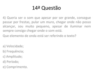14ª Questão
4) Queria ser o som que apesar por ser grande, consegue
passar por frestas, pular um muro, chegar onde não posso
alcançar, sou muito pequeno, apesar de iluminar nem
sempre consigo chegar onde o som está.
Que elemento de onda está ser referindo o texto?
a) Velocidade;
b) Frequência;
c) Amplitude;
d) Período;
e) Comprimento.
 
