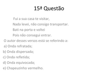 15ª Questão
Fui a sua casa te visitar,
Nada levei, não consigo transportar.
Bati na porta e voltei
Pois não consegui entrar.
O autor desses versos está se referindo a:
a) Onda refratada;
b) Onda dispersada;
c) Onda refletida;
d) Onda equivocada;
e) Chapeuzinho vermelho.
 