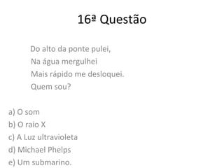 16ª Questão
Do alto da ponte pulei,
Na água mergulhei
Mais rápido me desloquei.
Quem sou?
a) O som
b) O raio X
c) A Luz ultravioleta
d) Michael Phelps
e) Um submarino.
 