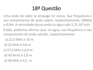 18ª Questão
Uma onda de rádio se propaga no vácuo. Sua frequência e
seu comprimento de onda valem, respectivamente, 50MHz
e 6,0m. A velocidade dessa onda na água vale 2,25.108
m/s.
Então, podemos afirmar que, na água, sua frequência e seu
comprimento de onda valerão, respectivamente:
a) 22,5 MHz e 10 m
b) 25 MHz e 9,0 m
c) 37,5 MHz e 6,0 m
d) 45 M Hz e 5,0 m
e) 50 MHz e 4,5 m
 