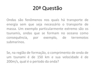 20ª Questão
Ondas são fenômenos nos quais há transporte de
energia sem que seja necessário o transporte de
massa. Um exemplo particularmente extremo são os
tsunamis, ondas que se formam no oceano como
consequência, por exemplo, de terremotos
submarinos.
Se, na região de formação, o comprimento de onda de
um tsunami é de 150 km e sua velocidade é de
200m/s, qual é o período da onda?
 