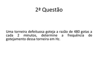 2ª Questão
Uma torneira defeituosa goteja a razão de 480 gotas a
cada 2 minutos, determine a frequência de
gotejamento dessa torneira em Hz.
 