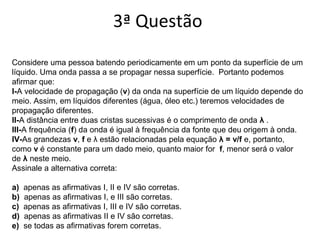 3ª Questão
Considere uma pessoa batendo periodicamente em um ponto da superfície de um
líquido. Uma onda passa a se propagar nessa superfície. Portanto podemos
afirmar que:
I-A velocidade de propagação (v) da onda na superfície de um líquido depende do
meio. Assim, em líquidos diferentes (água, óleo etc.) teremos velocidades de
propagação diferentes.
II-A distância entre duas cristas sucessivas é o comprimento de onda λ .
III-A frequência (f) da onda é igual à frequência da fonte que deu origem à onda.
IV-As grandezas v, f e λ estão relacionadas pela equação λ = v/f e, portanto,
como v é constante para um dado meio, quanto maior for f, menor será o valor
de λ neste meio.
Assinale a alternativa correta:
a)  apenas as afirmativas I, II e IV são corretas.
b)  apenas as afirmativas I, e III são corretas.
c)  apenas as afirmativas I, III e IV são corretas.
d)  apenas as afirmativas II e IV são corretas.
e)  se todas as afirmativas forem corretas.
 