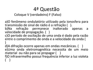 4ª Questão
Coloque V (verdadeiro) F (Falso)
a)O fenômeno ondulatório utilizado pela ionosfera para
transmissão de sinal de rádio é a refração ( ).
b)Na refração permanece inalterado apenas a
velocidade de propagação. ( )
c)O período de oscilação de uma onda é dado pela razão
entre o comprimento de onda e a velocidade da onda (
)
d)A difração ocorre apenas em ondas mecânicas. ( )
e)Uma onda eletromagnética necessita de um meio
material ou não para se propagar ( )
f)O infravermelho possui frequência inferior a luz violeta
( )
 