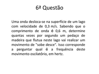 6ª Questão
Uma onda desloca-se na superfície de um lago
com velocidade de 0,3 m/s. Sabendo que o
comprimento de onda é 0,6 m, determine
quantas vezes por segundo um pedaço de
madeira que flutua neste lago vai realizar um
movimento de "sobe desce". Isso corresponde
a perguntar qual é a frequência deste
movimento oscilatório, em hertz.
 