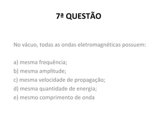 7ª QUESTÃO
No vácuo, todas as ondas eletromagnéticas possuem:
a) mesma frequência;
b) mesma amplitude;
c) mesma velocidade de propagação;
d) mesma quantidade de energia;
e) mesmo comprimento de onda
 