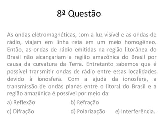 8ª Questão
As ondas eletromagnéticas, com a luz visível e as ondas de
rádio, viajam em linha reta em um meio homogêneo.
Então, as ondas de rádio emitidas na região litorânea do
Brasil não alcançariam a região amazônica do Brasil por
causa da curvatura da Terra. Entretanto sabemos que é
possível transmitir ondas de rádio entre essas localidades
devido à ionosfera. Com a ajuda da ionosfera, a
transmissão de ondas planas entre o litoral do Brasil e a
região amazônica é possível por meio da:
a) Reflexão b) Refração
c) Difração d) Polarização e) Interferência.
 