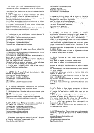 I. Ouvir música com o corpo é senti-la em estado bruto.
II. Ao ouvir-se música emotivamente, sai-se do estado bruto.
Essas afirmações articulam-se de maneira clara e coerente
no período:
a) Com o corpo, ouve-se música sentindo-a em estado
bruto, ocorrendo o mesmo se ouvi-la emotivamente.
b) Sai do estado bruto quem ouve música com o corpo, no
caso de quem a sente de modo emotivo.
c) Para sentir a música emotivamente, quem sai do estado
bruto é quem a ouve com o corpo.
d) Sai para o estado emotivo de ouvir música aquele que a
ouvia no estado bruto do corpo.
e) Quem ouve música de modo emotivo deixa de senti-la no
estado bruto, próprio de quem a ouve com o corpo.
12. "Lembro-me de que ele só usava camisas brancas." A
oração sublinhada é:
a) subordinada substantiva completiva nominal
b) subordinada substantiva objetiva indireta
c) subordinada substantiva predicativa
d) subordinada substantiva subjetiva
e) subordinada substantiva objetiva direta
13. Em que período há oração subordinada substantiva
completiva nominal?
a) Era preciso que ninguém desconfiasse do nosso conluio
para prendermos o Pedro Barqueiro.
b) Para encurtar a história, patrãozinho, achamos Pedro no
rancho, que só tinha três divisões.
c) Quando chegamos, Pedro estava no terreiro debulhando
milho, que havia colhido em sua rocinha.
d) Pascoal me fez um sinal, eu dei a volta e entrei pela porta
do fundo para agarrar o Barqueiro pelas costas.
e) Tanto eu como Pascoal tínhamos medo de que o patrão
topasse Pedro nas ruas da cidade.
14. (UEPG) Em "É possível que comunicassem sobre
políticos", a segunda oração é:
a) subordinada substantiva subjetiva
b) subordinada adverbial predicativa
c) subordinada substantiva predicativa
d) principal
e) subordinada substantiva objetiva direta
15. As orações subordinadas substantivas que aparecem
nos períodos abaixo são todas subjetivas, exceto:
a) Não sabe como perdeu a carteira.
b) É muito bom que o homem, vez por outra, reflita sobre
sua vida.
c) Decidiu-se que o petróleo subiria de preço.
d) Perguntou-se ao diretor quando seríamos recebidos.
e) Convinha-nos que vocês estivessem presentes à reunião.
16. (UF-MG) Na frase: "Maria do Carmo tinha a certeza de
que estava para ser mãe", a oração destacada é:
a) subordinada substantiva objetiva indireta
b) subordinada substantiva completiva nominal
c) subordinada substantiva predicativa
d) coordenada sindética conclusiva
e) coordenada sindética explicativa
17. (FM-SANTOS) A segunda oração do período? "Não sei
se á boa ou má pessoa", é classificada como:
a) substantiva objetiva direta
b) substantiva completiva nominal
c) adjetiva restritiva
d) coordenada explicativa
e) substantiva objetiva indireta
18. (SANTA CASA) A palavra "se" é conjunção integrante
(por introduzir oração subordinada substantiva objetiva
direta) em qual das orações seguintes?
a) Ele se mordia de ciúmes pelo patrão.
b) A Federação arroga-se o direito de cancelar o jogo.
c) O aluno fez-se passar por doutor.
d) Precisa-se de operários.
e) Não sei se o vinho está bom.
19. (UF-MG) Em todos os períodos há orações
subordinadas substantivas (reduzidas ou não), exceto em:
a) O fato era que a escravatura do Santa Fé não andava nas
festas do Pilar, não vivia no coco como a do Santa Rosa.
b) Não lhe tocara no assunto, mas teve vontade de tomar o
trem e ir valer-se do presidente.
c) Um dia aquele Lula faria o mesmo com a sua filha, faria o
mesmo com o engenho que ele fundara com o suor de seu
rosto.
d) O oficial perguntou de onde vinha, e se não sabia notícias
de Antônio Silvino.
e) Era difícil para o ladrão procurar os engenhos da várzea,
ou meter-se para os lados de Goiana.
20. (FGV) Compare as duas frases, observando sua
pontuação.
Nesta festa, só beijarei as meninas, que são feias.
Nesta festa, só beijarei as meninas que são feias.
Assinale a alternativa correta quanto ao sentido dessas
frases.
a) A primeira afirma que todas as meninas da festa são feias
— e serão beijadas.
b) A primeira afirma que somente as meninas feias serão
beijadas; as bonitas não.
c) A segunda afirma que todas as meninas da festa são
feias — e serão beijadas.
d) A segunda afirma que somente as meninas bonitas serão
beijadas; as feias não.
e) As duas frases afirmam que as meninas bonitas serão
beijadas.
21. (UFU) Todos os itens abaixo apresentam o pronome
relativo com função de objeto direto, exceto:
a) "Aurélia não se deixava inebriar pelo culto que lhe
rendiam."
b) "Está fadigada de ontem? perguntou a viúva com a
expressão de afetada ternura que exigia o seu cargo."
c) "... com a riqueza que lhe deixou seu avô, sozinha no
mundo, por força que havia de ser enganada."
d) "... O Lemos não estava de todo restabelecido do
atordoamento que sofrera."
e) "Não o entendiam assim aquelas três criaturas, que se
choravam pelo ente querido."
22. (UF-SC) No período "Avistou o pai, que caminhava para
a lavoura", a palavra que classifica-se morfologicamente
como:
a) conjunção subordinativa integrante
b) pronome relativo
c) conjunção subordinativa final
d) partícula expletiva
 