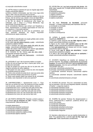 e) conjunção subordinativa causal
23. (AFTN) Indique o período em que as vírgulas não isolam
oração subordinada adjetiva:
a) Entre a história romanceada, que teve nova voga entre
1920 e 1940, situa-se parte da obra do escritor.
b) Dentre os numerosos dialetos regionais usados no Sul da
França, não há nenhum que, desde o início da Idade Média,
tenha adquirido importância decisiva como língua literária.
c) No fim do século XI constituiu-se uma língua de
civilização, cujo o berço é a França Meridional, hoje
denominada "provençal clássico."
d) Os comediantes italianos, que vinham com freqüência a
Paris, representavam a comédia improvisada em torno de
um esquema: a "commedia dell’arte."
e) Como conseqüência de tudo isso os gramátcios, que
eram senhores absolutos da língua, impunham
arbitrariamente regras cerebrinas.
24. (UC-MG) A classificação da oração grifada está correta
em todas as opções, exceto em:
a) Ela sabia que ele estava fazendo o certo - subordinada
substantiva objetiva indireta
b) Era a primeira vez que ficava assim tão perto de uma
mulher - subordinada substantiva subjetiva
c) Mas não estava neles modificar um namoro que nascera
difícil, cercado, travado - subordinada adjetiva
d) O momento foi tão intenso que ele teve medo -
subordinada adverbial consecutiva
e) Solta, que você está me machucando - coordenada
sindética explicativa
25. (UFSCAR) O “que” não é pronome relativo na opção:
a) Não há mina de água que não o chame pelo nome, com
arrulhos de namorada.
b) Não há porteira de curral que não se ria para ele, com
risadinha asmática de velha regateira.
c) "Me espere em casa, que eu ainda vou dar uma espiada
na novilhada parida da vereda."
d) "Tenho uma corrente de prata lá em casa que anda atrás
de uma trenheira destas para pendurar na ponta."
e) "Quem seria aquele sujeito que estava de pé, encostado
ao balcão, todo importante no terno de casimira?"
26. (UM-PIRACICABA) I - Apresento-lhe Lúcia. II - Faço
tudo por um sorriso de Lúcia. Se juntarmos as duas orações
num só período, usando um pronome relativo, teremos:
a) Apresento-lhe Lúcia, a quem faço tudo pelo sorriso dela.
b) Apresento-lhe Lúcia, que pelo sorriso dela faço tudo.
c) Apresento-lhe Lúcia, a qual faço tudo pelo seu sorriso.
d) Apresento-lhe Lúcia, por cujo sorriso faço tudo por ele.
e) Apresento-lhe Lúcia, por cujo sorriso faço tudo.
27. (UE PONTA GROSSA-PR) “Quando o enterro passou /
Os homens que se achavam no café / Tiraram o chapéu
maquinalmente” (Manuel Bandeira).
A oração destacada é:
a) subordinada adverbial condicional
b) coordenada sindética adversativa
c) subordinada substantiva subjetiva
d) subordinada substantiva objetiva direta
e) subordinada adjetiva restritiva
28. (UE-BA) Meu pai, que havia arrancado três dentes, não
pôde viajar naquele dia. A oração grifada classifica-se como
subordinada:
a) adverbial temporal
b) substantiva predicativa
c) adjetiva restritiva
d) substantiva apositiva
e) adjetiva explicativa
29. Na frase "Entrando na faculdade, procurarei
emprego.", a oração subordinada pode expressar ideia de:
a) concessão ou condição
b) oposição ou tempo
c) condição ou tempo
d) lugar ou tempo
e) causa e consequencia
30. (UFMG) A oração sublinhada está corretamente
classificada, EXCETO em:
a) Casimiro Lopes pergunta se me falta alguma coisa /
oração subordinada adverbial condicional
b) Agora eu lhe mostro com quantos paus se faz uma
canoa / oração subordinada substantiva objetiva direta
c) Tudo que possuímos vem desses cem mil réis / oração
subordinada adjetiva restritiva
d) Via-se muito que D. Glória era alcoviteira / oração
subordinada substantiva subjetiva
e) A idéia é tão santa que não está mal no santuário /
oração subordinada adverbial consecutiva
31. (FUVEST) Classifique as orações em destaque do
período seguinte: "Ao analisar o desempenho da economia
brasileira, os empresários afirmaram que os resultados eram
bastante razoáveis, uma vez que a produção não aumentou,
mas também não caiu."
a) principal, subordinada adverbial final
b) principal, subordinada substantiva objetiva direta
c) subordinada adverbial temporal, subordinada adjetiva
restritiva
d) subordinada adverbial temporal, subordinada objetiva
direta
e) subordinada adverbial temporal, principal
32. (FUVEST) No período: "Era tal a serenidade da tarde,
que se percebia o sino de uma freguesia distante, dobrando
a finados.", a segunda oração é:
a) subordinada adverbial causal
b) subordinada adverbial consecutiva
c) subordinada adverbial concessiva
d) subordinada adverbial comparativa
e) subordinada adverbial subjetiva
33. (FLMPR) No período "Embora lhe desaprovassem a
forma, justificavam-lhe a essência", podemos afirmar que
ocorre uma oração:
a) coordenada explicativa
b) coordenada adversativa
c) subordinada adverbial conformativa
d) subordinada adverbial concessiva
e) subordinada integrante
34. Assinale a alternativa em que as orações destacadas no
texto "Vou agradecer-lhe a esmola que me fez, logo que
possa sair" estão classificadas corretamente:
 