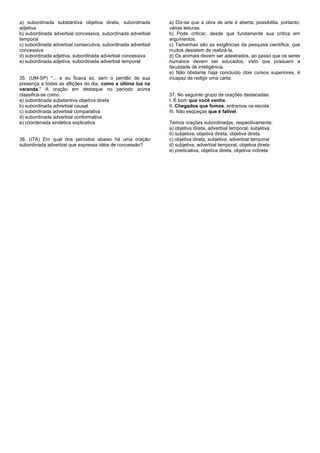 a) subordinada substantiva objetiva direta, subordinada
adjetiva
b) subordinada adverbial concessiva, subordinada adverbial
temporal
c) subordinada adverbial consecutiva, subordinada adverbial
concessiva
d) subordinada adjetiva, subordinada adverbial concessiva
e) subordinada adjetiva, subordinada adverbial temporal
35. (UM-SP) "... e eu ficava só, sem o perdão de sua
presença a todas as aflições do dia, como a última luz na
varanda." A oração em destaque no período acima
classifica-se como:
a) subordinada substantiva objetiva direta
b) subordinada adverbial causal
c) subordinada adverbial comparativa
d) subordinada adverbial conformativa
e) coordenada sindética explicativa
36. (ITA) Em qual dos períodos abaixo há uma oração
subordinada adverbial que expressa idéia de concessão?
a) Diz-se que a obra de arte é aberta; possibilita, portanto,
várias leituras.
b) Pode criticar, desde que fundamente sua crítica em
argumentos.
c) Tamanhas são as exigências da pesquisa científica, que
muitos desistem de realizá-la.
d) Os animais devem ser adestrados, ao passo que os seres
humanos devem ser educados, visto que possuem a
faculdade de inteligência.
e) Não obstante haja concluído dois cursos superiores, é
incapaz de redigir uma carta.
37. No seguinte grupo de orações destacadas:
I. É bom que você venha.
II. Chegados que fomos, entramos na escola.
III. Não esqueças que é falível.
Temos orações subordinadas, respectivamente:
a) objetiva direta, adverbial temporal, subjetiva
b) subjetiva, objetiva direta, objetiva direta
c) objetiva direta, subjetiva, adverbial temporal
d) subjetiva, adverbial temporal, objetiva direta
e) predicativa, objetiva direta, objetiva indireta
 