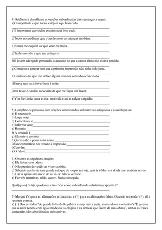 4) Sublinhe e classifique as orações subordinadas das sentenças a seguir:
a)O importante é que todos estejam aqui bem cedo.
____________________________________________________________
b)É importante que todos estejam aqui bem cedo.
____________________________________________________________
c)Todos nos pediram que trouxéssemos as crianças também.
____________________________________________________________
d)Nunca me esqueci de que você me traíra.
____________________________________________________________
e)Tenho aversão a que me critiquem.
____________________________________________________________
f)O jovem advogado persuadiu o acusado de que a causa ainda não estava perdida.
____________________________________________________________
g)Começou a parecer-me que a primeira impressão não tinha sido justa.
____________________________________________________________
h)Confesso-lhe que me detive alguns minutos olhando-o fascinado.
____________________________________________________________
i)Parece que vai chover hoje à noite.
____________________________________________________________
j)Por favor, Cláudio, necessito de que me faças um favor.
____________________________________________________________
k)Vou lhe contar uma coisa: você está com as calças rasgadas.
____________________________________________________________
5) Complete os períodos com orações subordinadas substantivas adequadas e classifique-as:
a) É necessário________________________________________________
b) Logo notei_________________________________________________
c) Comentava se_______________________________________________
d) Informo você_______________________________________________
e) Bastaria___________________________________________________
f) A verdade é________________________________________________
g) Ela estava ansiosa____________________________________________
h)Quero sabe a penas uma coisa:__________________________________
i)Esse comentário nos trouxe a impressão ___________________________
j)Convém____________________________________________________
k)O fato é____________________________________________________
6) Observe as seguintes orações:
a) Ele falou: eu o odeio.
b) Não preciso de você: sei viver sozinho.
c) Sabendo que havia um grande estoque de roupas na loja, quis ir vê-las: era doida por vestidos novos.
d) Havia apenas um meio de salvá-la: falar a verdade.
e) Fez três tentativas, aliás, quatro. Nada conseguiu.
Qual(quais) dela(s) podemos classificar como subordinada substantiva apositiva?
____________________________________________________________
7) Marque (V) para as afirmações verdadeiras, e (F) para as afirmações falsas. Quando responder (F), dê a
resposta correta.
a) ( ) Dos períodos “A grande falha da República é suprimir a corte, mantendo os cortesãos”e“É preciso
que o autor receba com igual modéstia os elogios e as críticas que fazem de suas obras”, ambas as frases
destacadas são subordinadas substantivas.
 