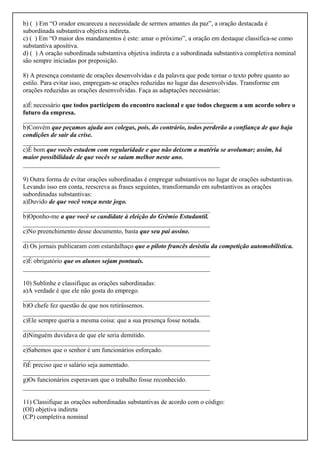 b) ( ) Em “O orador encareceu a necessidade de sermos amantes da paz”, a oração destacada é
subordinada substantiva objetiva indireta.
c) ( ) Em “O maior dos mandamentos é este: amar o próximo”, a oração em destaque classifica-se como
substantiva apositiva.
d) ( ) A oração subordinada substantiva objetiva indireta e a subordinada substantiva completiva nominal
são sempre iniciadas por preposição.
8) A presença constante de orações desenvolvidas e da palavra que pode tornar o texto pobre quanto ao
estilo. Para evitar isso, empregam-se orações reduzidas no lugar das desenvolvidas. Transforme em
orações reduzidas as orações desenvolvidas. Faça as adaptações necessárias:
a)É necessário que todos participem do encontro nacional e que todos cheguem a um acordo sobre o
futuro da empresa.
___________________________________________________________
b)Convém que peçamos ajuda aos colegas, pois, do contrário, todos perderão a confiança de que haja
condições de sair da crise.
____________________________________________________________
c)É bom que vocês estudem com regularidade e que não deixem a matéria se avolumar; assim, há
maior possibilidade de que vocês se saiam melhor neste ano.
_____________________________________________________________
9) Outra forma de evitar orações subordinadas é empregar substantivos no lugar de orações substantivas.
Levando isso em conta, reescreva as frases seguintes, transformando em substantivos as orações
subordinadas substantivas:
a)Duvido de que você vença neste jogo.
__________________________________________________________
b)Oponho-me a que você se candidate à eleição do Grêmio Estudantil.
__________________________________________________________
c)No preenchimento desse documento, basta que seu pai assine.
__________________________________________________________
d) Os jornais publicaram com estardalhaço que o piloto francês desistiu da competição automobilística.
__________________________________________________________
e)É obrigatório que os alunos sejam pontuais.
__________________________________________________________
10) Sublinhe e classifique as orações subordinadas:
a)A verdade é que ele não gosta do emprego.
__________________________________________________________
b)O chefe fez questão de que nos retirássemos.
__________________________________________________________
c)Ele sempre queria a mesma coisa: que a sua presença fosse notada.
__________________________________________________________
d)Ninguém duvidava de que ele seria demitido.
__________________________________________________________
e)Sabemos que o senhor é um funcionários esforçado.
__________________________________________________________
f)É preciso que o salário seja aumentado.
__________________________________________________________
g)Os funcionários esperavam que o trabalho fosse reconhecido.
__________________________________________________________
11) Classifique as orações subordinadas substantivas de acordo com o código:
(OI) objetiva indireta
(CP) completiva nominal
 
