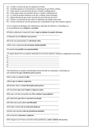 a) ( ) Tenho a certeza de que ele ajudará seu irmão.
b) ( ) Cláudia agarrava-se loucamente à esperança de que Paulo voltaria.
c) ( ) Eles agora se convenceram de que o estudo é indispensável.
d) ( ) Eles agora estão convencidos de que o estudo é indispensável.
e) ( ) A mãe da menina lembrou-se de que o relógio estava atrasado.
f) ( ) Quem duvida de que existe um pote de ouro atrás do arco-íris?
g) ( ) Estava convencido de que todos os habitantes da cidade eram ruins.
h) ( ) Essas ocorrências servem para prevenir a população de que não estamos seguros.
12) As orações em destaque são substantivas reduzidas de infinitivo. Classifique-as:
a) Aconselharam-me a desfazer o noivado.
_________________________________________________________
b)Todos conheciam a mania de Laura: regar as plantas às quatro da tarde.
_________________________________________________________
c) Depende do juiz libertar esses presos.
_________________________________________________________
d)Um de seus passatempos é colecionar selos.
_________________________________________________________
e)Parti com a esperança de encontrar minha família.
_________________________________________________________
f) Lamento ter perdido essa oportunidade.
_________________________________________________________
13) Agora desenvolva as orações reduzidas do exercício anterior, fazendo as adaptações necessárias.
a)_______________________________________________________
b)_______________________________________________________
c)_______________________________________________________
d)_______________________________________________________
e)_______________________________________________________
f)________________________________________________________
14) Transforme as orações subordinadas desenvolvidas em reduzidas e classifique-as.
a)É fundamental que estudemos para a prova.
_________________________________________________________
b)Seu sonho era morar no Rio.
_________________________________________________________
c)Basta que os alunos cooperem.
_________________________________________________________
d)O destino deles é serem devorados pelos peixes.
_________________________________________________________
e)É necessário que você compre o ingresso antes.
_________________________________________________________
f)Por que você não aconselha sua filha a deixar sua profissão?
_________________________________________________________
g)É importante que ela se concentre na tarefa.
________________________________________________________
h)O índio não aceita viver sem liberdade
________________________________________________________
i)Ele tinha o desejo de ser uma atriz famosa.
________________________________________________________
j)Achei uma injustiça não me premiarem também.
________________________________________________________
k)O essencial é salvarmos o planeta.
________________________________________________________
l)Ele chegava aos 54 anos com dois sérios problemas: comer e fumar em excesso.
________________________________________________________
 
