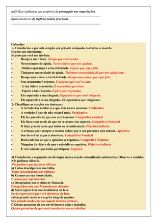 m)O líder reafirmou seu propósito de prosseguir nas negociações.
________________________________________________________
n)Acusavam-no de traficar pedras preciosas.
________________________________________________________
Gabarito:
1- Transforme o período simples em período composto conforme o modelo:
Espero seu telefonema.
Espero que você me telefone.
• Desejo a sua vinda. Desejo que você venha.
• Necessitamos de ajuda. Necessitamos que nos ajudem.
• Minha esperança é a tua felicidade. Espero que sejas feliz.
• Tínhamos necessidade de ajuda. Tínhamos necessidade de que nos ajudassem.
• Desejo uma coisa: a tua felicidade. Desejo uma coisa: que sejas feliz
• Seu casamento é urgente. É urgente que você se case.
• A tua vida é necessária. É necessário que vivas.
• Espero a tua resposta. Espero que respondas.
• Era esperada a sua chegada. Esperava-se que você chegasse.
• Ele aguardava a tua chegada. Ele aguardava que chegasses.
2- Classifique as orações em destaque:
• A virtude das mulheres é que elas nunca mentem. Predicativa
• A verdade é que ele não voltará mais. Predicativa
• Ele fez questão de que nos retirássemos. Completiva nominal
• Ele ficou com medo de que eu revelasse seu segredo. Completiva Nominal
• O time precisava de que todos os incentivassem. Objetiva indireta
• A criança quer sempre a mesma coisa: que a sua presença seja notada. Apositiva
• Sou favorável a que o absolvam. Completiva Nominal
• Havia dúvida de que o episódio se repetisse. Completiva Nominal
• Ninguém duvidava de que o episódio se repetisse. Objetiva indireta
• É conveniente que todos participem. Subjetiva
3) Transforme o segmento em destaque numa oração subordinada substantiva. Observe o modelo:
Nós pedimos silêncio.
Nós pedimos que fizessem silêncio.
a) Todos desculparam sua falha.
Todos desculparam que falhasse
b) Cremos na sua honestidade.
Cremos que seja honesto
c) Desagradou-nos a visita de Manuela.
Desagradou-nos que Manuela nos visitasse
d) Seria reprovável sua desistência da luta.
Seria reprovável que você desistisse da luta.
e)Seu grande medo era o grito daquele menino.
Seu grande medo era que aquele menino gritasse.
f) Quero garantias de seu envolvimento com o trabalho.
Quero garantias de que você envolverá com o trabalho.
 