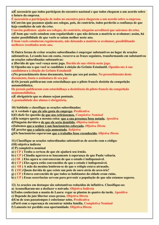 a)É necessário que todos participem do encontro nacional e que todos cheguem a um acordo sobre
o futuro da empresa.
É necessária a participação de todos no encontro para chegarem a um acordo sobre a empresa.
b)Convém que peçamos ajuda aos colegas, pois, do contrário, todos perderão a confiança de que
haja condições de sair da crise.
Convém pedirmos ajuda aos colegas, do contrário, ninguém acreditará que sairemos da crise.
c)É bom que vocês estudem com regularidade e que não deixem a matéria se avolumar; assim, há
maior possibilidade de que vocês se saiam melhor neste ano.
É bom vocês estudarem regularmente, não deixando a matéria se avolumar, possibilitando
melhores resultados neste ano.
9) Outra forma de evitar orações subordinadas é empregar substantivos no lugar de orações
substantivas. Levando isso em conta, reescreva as frases seguintes, transformando em substantivos
as orações subordinadas substantivas:
a )Duvido de que você vença neste jogo. Duvido de sua vitória neste jogo.
b) Oponho-me a que você se candidate à eleição do Grêmio Estudantil. Oponho-me à sua
candidatura à eleição do Grêmio Estudantil
c)No preenchimento desse documento, basta que seu pai assine. No preenchimento deste
documento, basta a assinatura de seu pai.
d) Os jornais publicaram com estardalhaço que o piloto francês desistiu da competição
automobilística.
Os jornais publicaram com estardalhaço a desistência do piloto francês da competição
aumtomobilística.
e)É obrigatório que os alunos sejam pontuais.
A pontualidade dos alunos é obrigatória.
10) Sublinhe e classifique as orações subordinadas:
a) A verdade é que ele não gosta do emprego. Predicativa
b)O chefe fez questão de que nos retirássemos. Completiva Nominal
c)Ele sempre queria a mesma coisa: que a sua presença fosse notada. Apositiva
d)Ninguém duvidava de que ele seria demitido. Objetiva indireta
e)Sabemos que o senhor é um funcionários esforçado. Objetiva Direta
f)É preciso que o salário seja aumentado. Subjetiva
g)Os funcionários esperavam que o trabalho fosse reconhecido. Objetiva Direta
11) Classifique as orações subordinadas substantivas de acordo com o código:
(OI) objetiva indireta
(CP) completiva nominal
a) ( CP ) Tenho a certeza de que ele ajudará seu irmão.
b) ( CP ) Cláudia agarrava-se loucamente à esperança de que Paulo voltaria.
c) ( OI ) Eles agora se convenceram de que o estudo é indispensável.
d) ( CP ) Eles agora estão convencidos de que o estudo é indispensável.
e) ( OI ) A mãe da menina lembrou-se de que o relógio estava atrasado.
f) ( OI ) Quem duvida de que existe um pote de ouro atrás do arco-íris?
g) ( CP ) Estava convencido de que todos os habitantes da cidade eram ruins.
h) ( CP ) Essas ocorrências servem para prevenir a população de que não estamos seguros.
12) As orações em destaque são substantivas reduzidas de infinitivo. Classifique-as:
a) Aconselharam-me a desfazer o noivado. Objetiva Indireta
b)Todos conheciam a mania de Laura: regar as plantas às quatro da tarde. Apositiva
c) Depende do juiz libertar esses presos. Objetiva Direta
d)Um de seus passatempos é colecionar selos. Predicativa
e)Parti com a esperança de encontrar minha família. Completiva Nominal
f) Lamento ter perdido essa oportunidade. Objetiva Direta
 