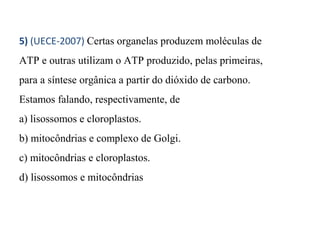 5) (UECE-2007) Certas organelas produzem moléculas de 
ATP e outras utilizam o ATP produzido, pelas primeiras, 
para a síntese orgânica a partir do dióxido de carbono. 
Estamos falando, respectivamente, de 
a) lisossomos e cloroplastos. 
b) mitocôndrias e complexo de Golgi. 
c) mitocôndrias e cloroplastos. 
d) lisossomos e mitocôndrias 
 