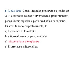 5) (UECE-2007) Certas organelas produzem moléculas de 
ATP e outras utilizam o ATP produzido, pelas primeiras, 
para a síntese orgânica a partir do dióxido de carbono. 
Estamos falando, respectivamente, de 
a) lisossomos e cloroplastos. 
b) mitocôndrias e complexo de Golgi. 
c) mitocôndrias e cloroplastos. 
d) lisossomos e mitocôndrias 
 