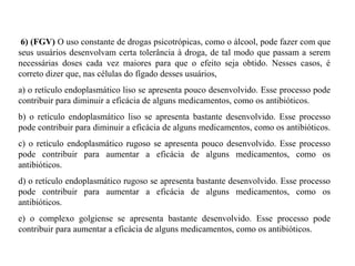 6) (FGV) O uso constante de drogas psicotrópicas, como o álcool, pode fazer com que 
seus usuários desenvolvam certa tolerância à droga, de tal modo que passam a serem 
necessárias doses cada vez maiores para que o efeito seja obtido. Nesses casos, é 
correto dizer que, nas células do fígado desses usuários, 
a) o retículo endoplasmático liso se apresenta pouco desenvolvido. Esse processo pode 
contribuir para diminuir a eficácia de alguns medicamentos, como os antibióticos. 
b) o retículo endoplasmático liso se apresenta bastante desenvolvido. Esse processo 
pode contribuir para diminuir a eficácia de alguns medicamentos, como os antibióticos. 
c) o retículo endoplasmático rugoso se apresenta pouco desenvolvido. Esse processo 
pode contribuir para aumentar a eficácia de alguns medicamentos, como os 
antibióticos. 
d) o retículo endoplasmático rugoso se apresenta bastante desenvolvido. Esse processo 
pode contribuir para aumentar a eficácia de alguns medicamentos, como os 
antibióticos. 
e) o complexo golgiense se apresenta bastante desenvolvido. Esse processo pode 
contribuir para aumentar a eficácia de alguns medicamentos, como os antibióticos. 
 