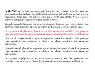 6) (FGV) O uso constante de drogas psicotrópicas, como o álcool, pode fazer com que 
seus usuários desenvolvam certa tolerância à droga, de tal modo que passam a serem 
necessárias doses cada vez maiores para que o efeito seja obtido. Nesses casos, é 
correto dizer que, nas células do fígado desses usuários, 
a) o retículo endoplasmático liso se apresenta pouco desenvolvido. Esse processo pode 
contribuir para diminuir a eficácia de alguns medicamentos, como os antibióticos. 
b) o retículo endoplasmático liso se apresenta bastante desenvolvido. Esse processo 
pode contribuir para diminuir a eficácia de alguns medicamentos, como os antibióticos. 
c) o retículo endoplasmático rugoso se apresenta pouco desenvolvido. Esse processo 
pode contribuir para aumentar a eficácia de alguns medicamentos, como os 
antibióticos. 
d) o retículo endoplasmático rugoso se apresenta bastante desenvolvido. Esse processo 
pode contribuir para aumentar a eficácia de alguns medicamentos, como os 
antibióticos. 
e) o complexo golgiense se apresenta bastante desenvolvido. Esse processo pode 
contribuir para aumentar a eficácia de alguns medicamentos, como os antibióticos. 
 