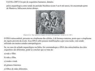 8 (ETEs-2007) Um par de esqueletos humanos, datados 
pelos arqueólogos como sendo do período Neolítico (com 5 ou 6 mil anos), foi encontrado perto 
de Mantova, Itália,num eterno abraço. 
(Disponível em: <http://opelourinho.blogspot.com/search/ label/arqueologia> acessado em: fev. 2007.) 
O DNA mitocondrial, presente no citoplasma das células, é de herança materna, posto que o citoplasma 
do zigoto provém do óvulo. Esse DNA sofre poucas modificações e,por essa razão, vem sendo 
utilizado em muitos estudos antropológicos. 
Se, no caso do achado arqueológico na Itália, for constatadoque o DNA das mitocôndrias dos dois 
esqueletos são diferentes, pode-se concluir que se trata de: 
a) mãe e filho. 
b) mãe e filha. 
c) irmão e irmã. 
d) gêmeos fraternos. 
e) filhos de mães diferentes. 
 