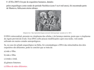 8 (ETEs-2007) Um par de esqueletos humanos, datados 
pelos arqueólogos como sendo do período Neolítico (com 5 ou 6 mil anos), foi encontrado perto 
de Mantova, Itália,num eterno abraço. 
(Disponível em: <http://opelourinho.blogspot.com/search/ label/arqueologia> acessado em: fev. 2007.) 
O DNA mitocondrial, presente no citoplasma das células, é de herança materna, posto que o citoplasma 
do zigoto provém do óvulo. Esse DNA sofre poucas modificações e,por essa razão, vem sendo 
utilizado em muitos estudos antropológicos. 
Se, no caso do achado arqueológico na Itália, for constatadoque o DNA das mitocôndrias dos dois 
esqueletos são diferentes, pode-se concluir que se trata de: 
a) mãe e filho. 
b) mãe e filha. 
c) irmão e irmã. 
d) gêmeos fraternos. 
e) filhos de mães diferentes. 
 