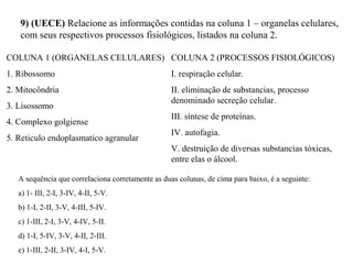 9) (UECE) Relacione as informações contidas na coluna 1 – organelas celulares, 
com seus respectivos processos fisiológicos, listados na coluna 2. 
COLUNA 1 (ORGANELAS CELULARES) 
1. Ribossomo 
2. Mitocôndria 
3. Lisossomo 
4. Complexo golgiense 
5. Reticulo endoplasmatico agranular 
COLUNA 2 (PROCESSOS FISIOLÓGICOS) 
I. respiração celular. 
II. eliminação de substancias, processo 
denominado secreção celular. 
III. síntese de proteínas. 
IV. autofagia. 
V. destruição de diversas substancias tóxicas, 
entre elas o álcool. 
A sequência que correlaciona corretamente as duas colunas, de cima para baixo, é a seguinte: 
a) 1- III, 2-I, 3-IV, 4-II, 5-V. 
b) 1-I, 2-II, 3-V, 4-III, 5-IV. 
c) 1-III, 2-I, 3-V, 4-IV, 5-II. 
d) 1-I, 5-IV, 3-V, 4-II, 2-III. 
e) 1-III, 2-II, 3-IV, 4-I, 5-V. 
 