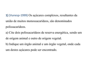 1) (Vunesp-1999) Os açúcares complexos, resultantes da 
união de muitos monossacarídeos, são denominados 
polissacarídeos. 
a) Cite dois polissacarídeos de reserva energética, sendo um 
de origem animal e outro de origem vegetal. 
b) Indique um órgão animal e um órgão vegetal, onde cada 
um destes açúcares pode ser encontrado. 
 