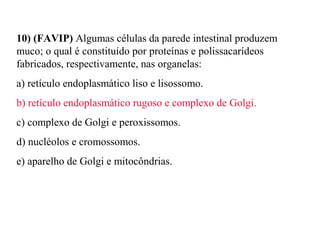 10) (FAVIP) Algumas células da parede intestinal produzem 
muco; o qual é constituído por proteínas e polissacarídeos 
fabricados, respectivamente, nas organelas: 
a) retículo endoplasmático liso e lisossomo. 
b) retículo endoplasmático rugoso e complexo de Golgi. 
c) complexo de Golgi e peroxissomos. 
d) nucléolos e cromossomos. 
e) aparelho de Golgi e mitocôndrias. 
 