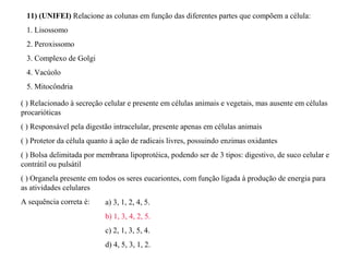 11) (UNIFEI) Relacione as colunas em função das diferentes partes que compõem a célula: 
1. Lisossomo 
2. Peroxissomo 
3. Complexo de Golgi 
4. Vacúolo 
5. Mitocôndria 
( ) Relacionado à secreção celular e presente em células animais e vegetais, mas ausente em células 
procarióticas 
( ) Responsável pela digestão intracelular, presente apenas em células animais 
( ) Protetor da célula quanto à ação de radicais livres, possuindo enzimas oxidantes 
( ) Bolsa delimitada por membrana lipoprotéica, podendo ser de 3 tipos: digestivo, de suco celular e 
contrátil ou pulsátil 
( ) Organela presente em todos os seres eucariontes, com função ligada à produção de energia para 
as atividades celulares 
A sequência correta é: a) 3, 1, 2, 4, 5. 
b) 1, 3, 4, 2, 5. 
c) 2, 1, 3, 5, 4. 
d) 4, 5, 3, 1, 2. 
 
