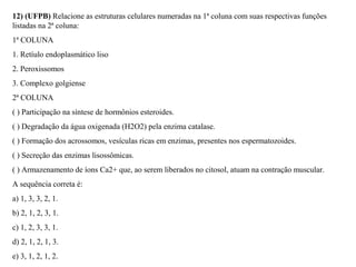 12) (UFPB) Relacione as estruturas celulares numeradas na 1ª coluna com suas respectivas funções 
listadas na 2ª coluna: 
1ª COLUNA 
1. Retíulo endoplasmático liso 
2. Peroxissomos 
3. Complexo golgiense 
2ª COLUNA 
( ) Participação na síntese de hormônios esteroides. 
( ) Degradação da água oxigenada (H2O2) pela enzima catalase. 
( ) Formação dos acrossomos, vesículas ricas em enzimas, presentes nos espermatozoides. 
( ) Secreção das enzimas lisossômicas. 
( ) Armazenamento de íons Ca2+ que, ao serem liberados no citosol, atuam na contração muscular. 
A sequência correta é: 
a) 1, 3, 3, 2, 1. 
b) 2, 1, 2, 3, 1. 
c) 1, 2, 3, 3, 1. 
d) 2, 1, 2, 1, 3. 
e) 3, 1, 2, 1, 2. 
 
