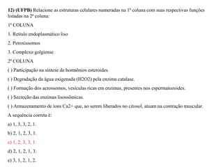 12) (UFPB) Relacione as estruturas celulares numeradas na 1ª coluna com suas respectivas funções 
listadas na 2ª coluna: 
1ª COLUNA 
1. Retíulo endoplasmático liso 
2. Peroxissomos 
3. Complexo golgiense 
2ª COLUNA 
( ) Participação na síntese de hormônios esteroides. 
( ) Degradação da água oxigenada (H2O2) pela enzima catalase. 
( ) Formação dos acrossomos, vesículas ricas em enzimas, presentes nos espermatozoides. 
( ) Secreção das enzimas lisossômicas. 
( ) Armazenamento de íons Ca2+ que, ao serem liberados no citosol, atuam na contração muscular. 
A sequência correta é: 
a) 1, 3, 3, 2, 1. 
b) 2, 1, 2, 3, 1. 
c) 1, 2, 3, 3, 1. 
d) 2, 1, 2, 1, 3. 
e) 3, 1, 2, 1, 2. 
 