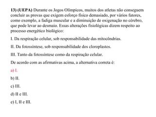13) (UEPA) Durante os Jogos Olímpicos, muitos dos atletas não conseguem 
concluir as provas que exigem esforço físico demasiado, por vários fatores, 
como exemplo, a fadiga muscular e a diminuição de oxigenação no cérebro, 
que pode levar ao desmaio. Essas alterações fisiológicas dizem respeito ao 
processo energético biológico: 
I. Da respiração celular, sob responsabilidade das mitocôndrias. 
II. Da fotossíntese, sob responsabilidade dos cloroplastos. 
III. Tanto da fotossíntese como da respiração celular. 
De acordo com as afirmativas acima, a alternativa correta é: 
a) I. 
b) II. 
c) III. 
d) II e III. 
e) I, II e III. 
 