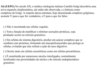 14) (UEPG) No século XX, o médico citologista italiano Camillo Golgi descobriu uma 
nova organela citoplasmática, até então não observada, e a batizou como 
complexo de Golgi. A respeito dessa estrutura, hoje denominada complexo golgiense, 
assinale V para o que for verdadeiro, e F para o que for falso: 
( ) Não é encontrada nas células vegetais. 
( ) Tem a função de modificar e eliminar secreções protéicas, cuja 
produção ocorre no retículo granuloso. 
( ) Em células do sistema digestório, produz um açúcar complexo que se 
combina com proteínas, formando um mucopolissacarídeo que protege as 
células, evitando que elas sofram a ação do suco digestivo. 
( ) Ocorre tanto em células eucarióticas como em células procarióticas. 
( ) É constituída por numerosos sáculos interligados, normalmente 
localizados nas proximidades do núcleo e do retículo endoplasmático 
granuloso 
 