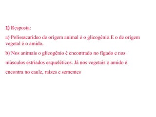 1) Resposta: 
a) Polissacarídeo de origem animal é o glicogênio.E o de origem 
vegetal é o amido. 
b) Nos animais o glicogênio é encontrado no fígado e nos 
músculos estriados esqueléticos. Já nos vegetais o amido é 
encontra no caule, raízes e sementes 
 