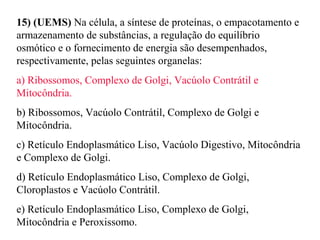 15) (UEMS) Na célula, a síntese de proteínas, o empacotamento e 
armazenamento de substâncias, a regulação do equilíbrio 
osmótico e o fornecimento de energia são desempenhados, 
respectivamente, pelas seguintes organelas: 
a) Ribossomos, Complexo de Golgi, Vacúolo Contrátil e 
Mitocôndria. 
b) Ribossomos, Vacúolo Contrátil, Complexo de Golgi e 
Mitocôndria. 
c) Retículo Endoplasmático Liso, Vacúolo Digestivo, Mitocôndria 
e Complexo de Golgi. 
d) Retículo Endoplasmático Liso, Complexo de Golgi, 
Cloroplastos e Vacúolo Contrátil. 
e) Retículo Endoplasmático Liso, Complexo de Golgi, 
Mitocôndria e Peroxissomo. 
 