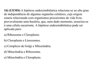 16) (UEMS) A hipótese endossimbiôntica relaciona-se ao alto grau 
de independência de algumas organelas celulares, cuja origem 
estaria relacionada com organismos procariontes de vida livre, 
provavelmente uma bactéria, que, num dado momento, associou-se 
à uma célula eucarionte. A hipótese endossimbiôntica pode ser 
aplicada para: 
a) Ribossomo e Cloroplasto. 
b) Cloroplasto e Lisossomos. 
c) Complexo de Golgi e Mitocôndria. 
d) Mitocôndria e Ribossomo. 
e) Mitocôndria e Cloroplasto. 
 